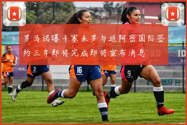 罗马诺曝卡塞米罗与迈阿密国际签约三年即将完成即将宣布消息