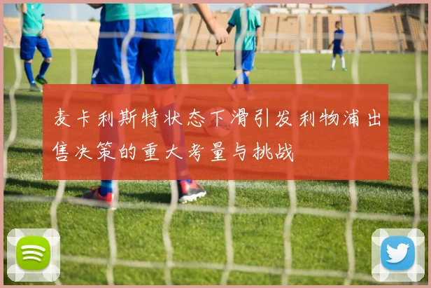 麦卡利斯特状态下滑引发利物浦出售决策的重大考量与挑战