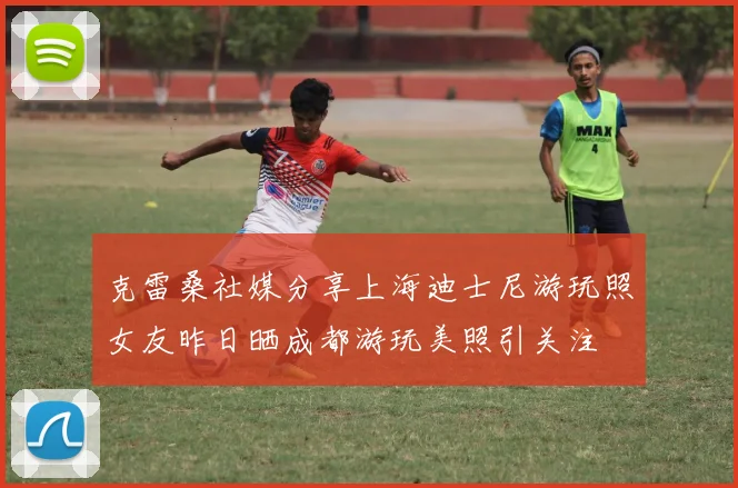 克雷桑社媒分享上海迪士尼游玩照女友昨日晒成都游玩美照引关注