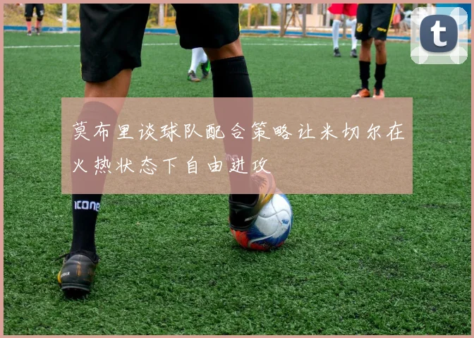 莫布里谈球队配合策略让米切尔在火热状态下自由进攻