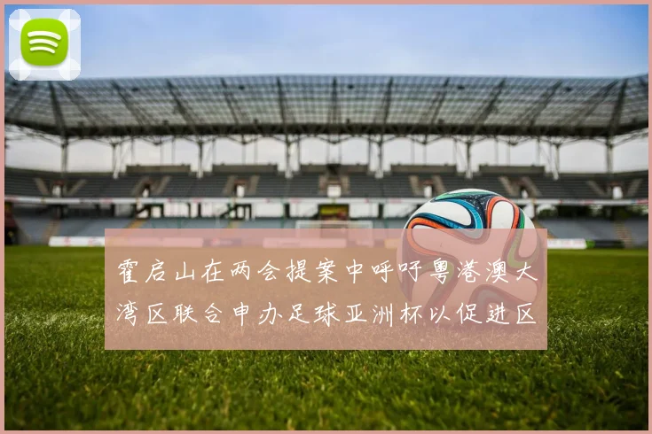 霍启山在两会提案中呼吁粤港澳大湾区联合申办足球亚洲杯以促进区域发展