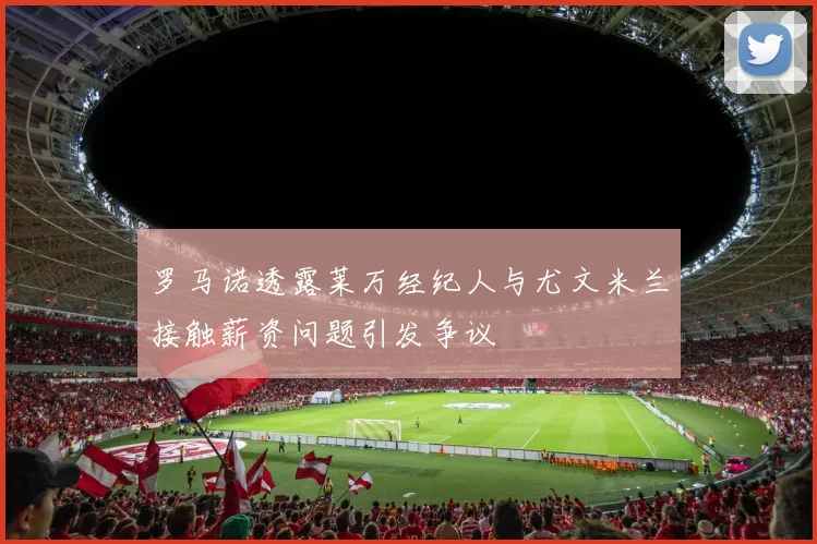 罗马诺透露莱万经纪人与尤文米兰接触薪资问题引发争议