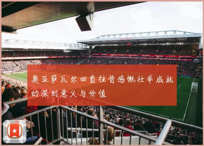 奥亚萨瓦尔回首往昔感慨壮举成就的深刻意义与价值