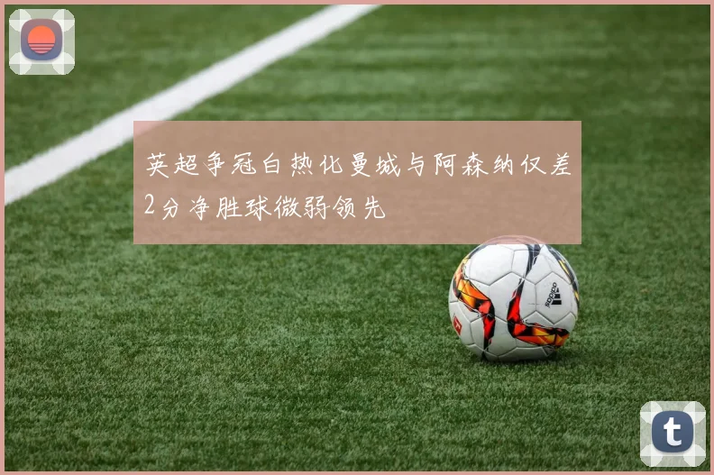 英超争冠白热化曼城与阿森纳仅差2分净胜球微弱领先