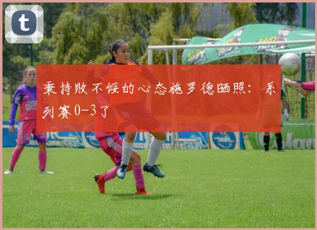 秉持败不馁的心态施罗德晒照：系列赛0-3了