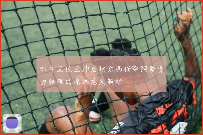 四年五位主帅后切尔西任命阿隆索为经理的深远意义解析