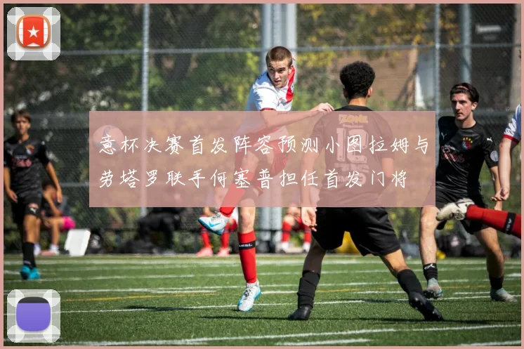 意杯决赛首发阵容预测小图拉姆与劳塔罗联手何塞普担任首发门将