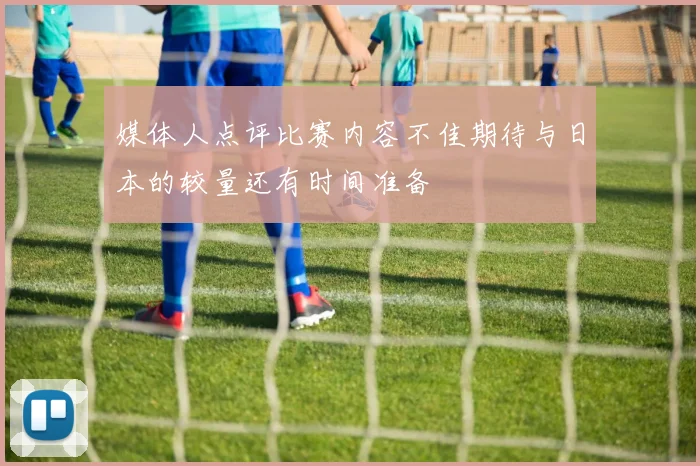 媒体人点评比赛内容不佳期待与日本的较量还有时间准备