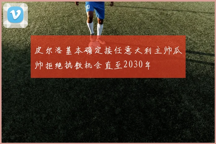 皮尔洛基本确定接任意大利主帅瓜帅拒绝执教机会直至2030年
